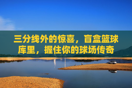 三分线外的惊喜，盲盒篮球库里，握住你的球场传奇