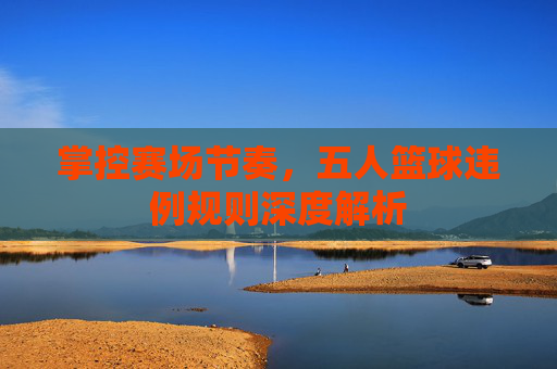 掌控赛场节奏，五人篮球违例规则深度解析