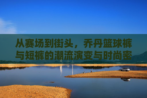 从赛场到街头，乔丹篮球裤与短裤的潮流演变与时尚密码