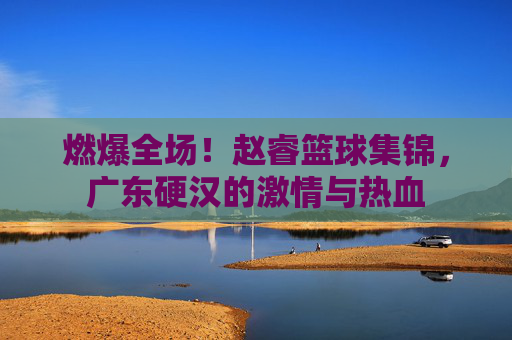 燃爆全场！赵睿篮球集锦，广东硬汉的激情与热血