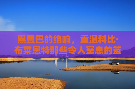 黑曼巴的绝响，重温科比·布莱恩特那些令人窒息的篮球片段