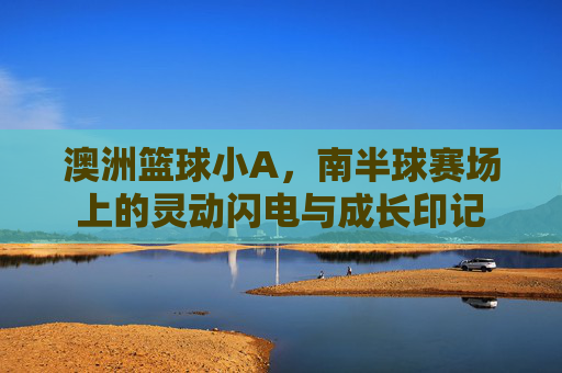 澳洲篮球小A，南半球赛场上的灵动闪电与成长印记