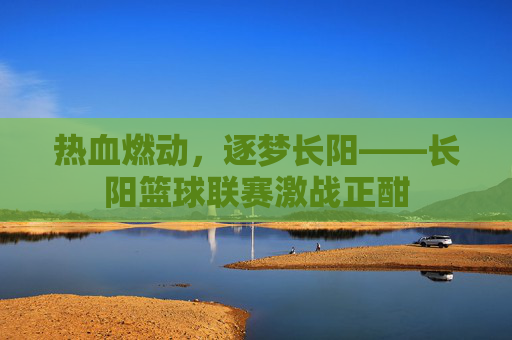 热血燃动，逐梦长阳——长阳篮球联赛激战正酣