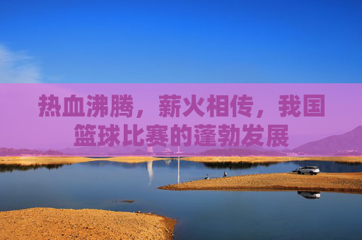 热血沸腾，薪火相传，我国篮球比赛的蓬勃发展