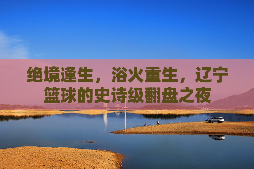 绝境逢生，浴火重生，辽宁篮球的史诗级翻盘之夜