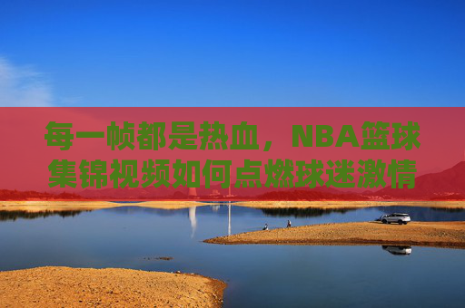 每一帧都是热血，NBA篮球集锦视频如何点燃球迷激情