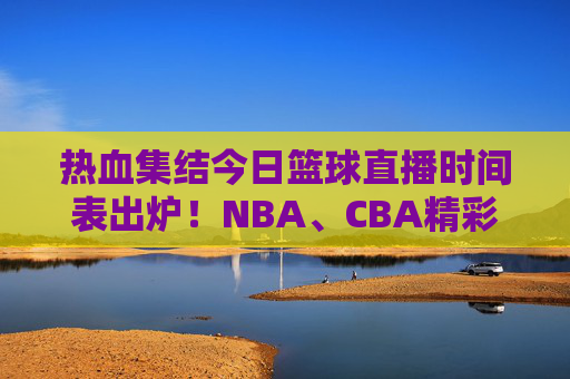 热血集结今日篮球直播时间表出炉！NBA、CBA精彩对决，速看！