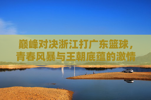 巅峰对决浙江打广东篮球，青春风暴与王朝底蕴的激情碰撞
