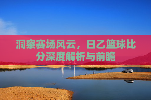 洞察赛场风云，日乙篮球比分深度解析与前瞻