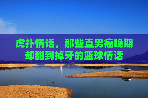 虎扑情话，那些直男癌晚期却甜到掉牙的篮球情话