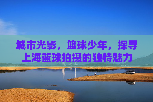 城市光影，篮球少年，探寻上海篮球拍摄的独特魅力