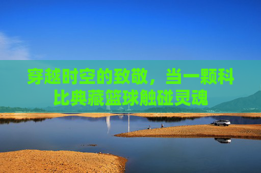 穿越时空的致敬，当一颗科比典藏篮球触碰灵魂