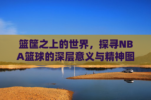 篮筐之上的世界，探寻NBA篮球的深层意义与精神图腾