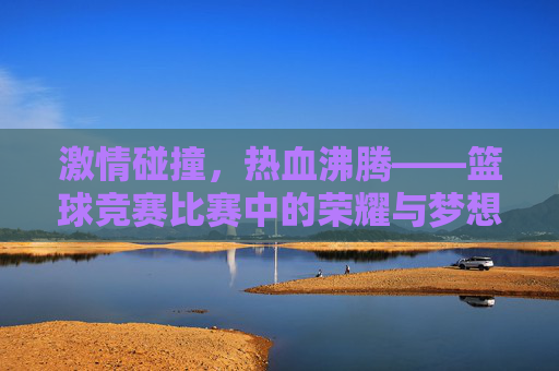 激情碰撞，热血沸腾——篮球竞赛比赛中的荣耀与梦想