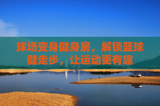 球场变身健身房，解锁篮球健走步，让运动更有趣