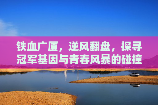 铁血广厦，逆风翻盘，探寻冠军基因与青春风暴的碰撞