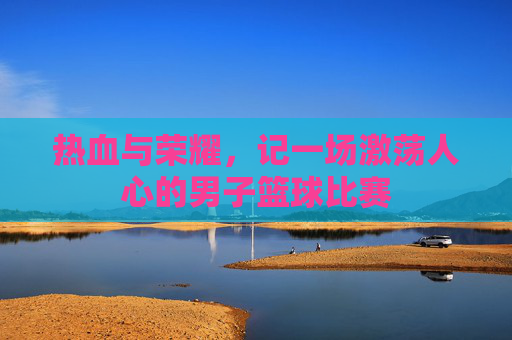 热血与荣耀，记一场激荡人心的男子篮球比赛