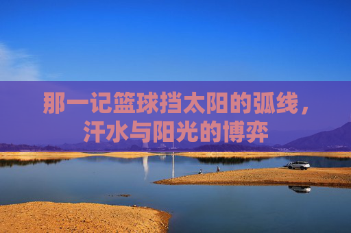 那一记篮球挡太阳的弧线，汗水与阳光的博弈