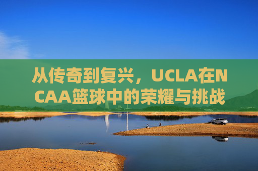 从传奇到复兴，UCLA在NCAA篮球中的荣耀与挑战