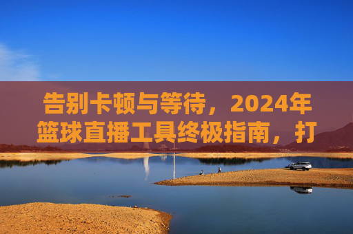 告别卡顿与等待，2024年篮球直播工具终极指南，打造沉浸式观赛体验