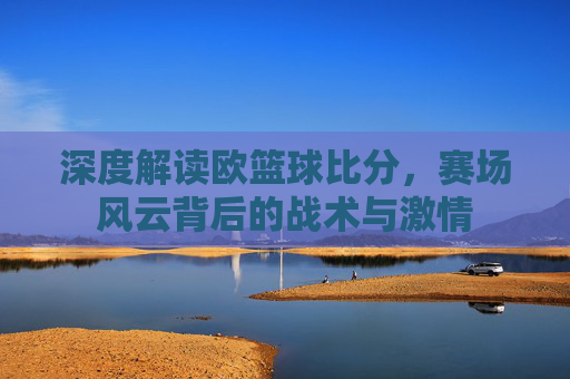 深度解读欧篮球比分，赛场风云背后的战术与激情