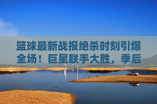 篮球最新战报绝杀时刻引爆全场！巨星联手大胜，季后赛战火重燃