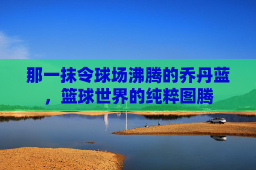 那一抹令球场沸腾的乔丹蓝,篮球世界的纯粹图腾