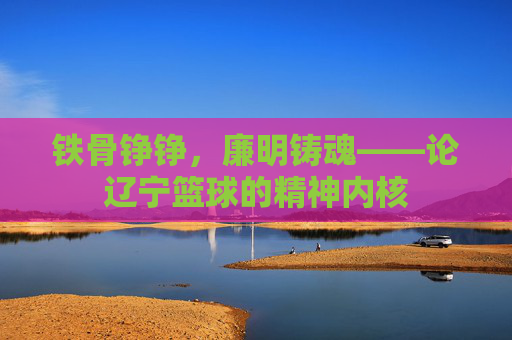铁骨铮铮,廉明铸魂——论辽宁篮球的精神内核
