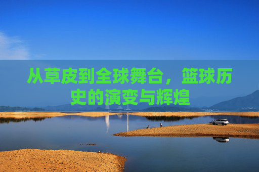从草皮到全球舞台，篮球历史的演变与辉煌
