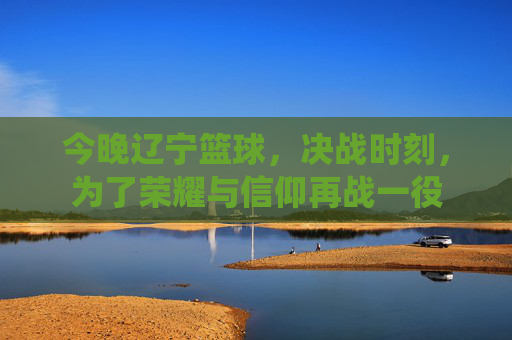 今晚辽宁篮球,决战时刻,为了荣耀与信仰再战一役