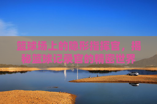 篮球场上的隐形指挥官，揭秘篮球记录官的精密世界