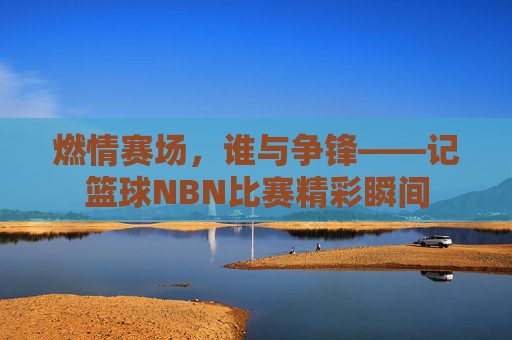 燃情赛场，谁与争锋——记篮球NBN比赛精彩瞬间