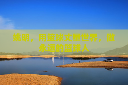 姚明,用篮球丈量世界,做永远的篮球人