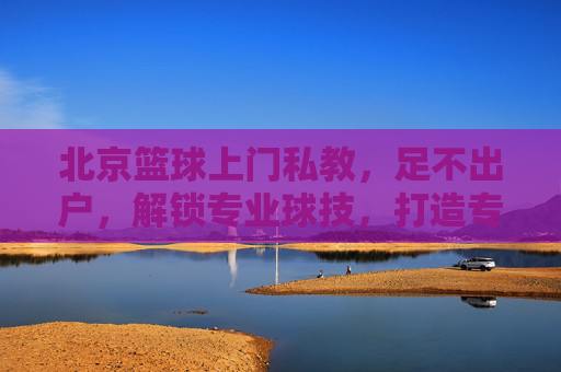 北京篮球上门私教,足不出户,解锁专业球技,打造专属篮球场