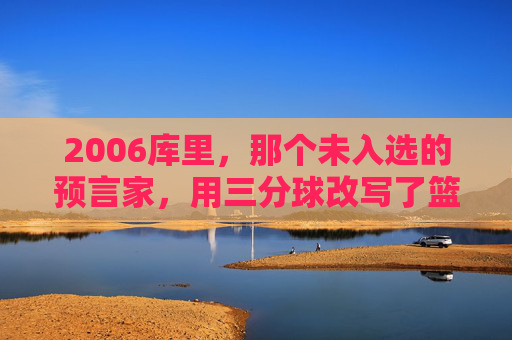 2006库里，那个未入选的预言家，用三分球改写了篮球的轨迹