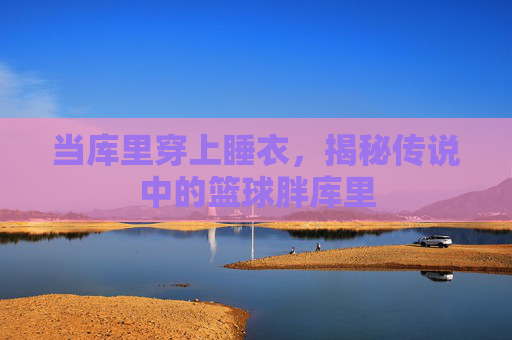 当库里穿上睡衣,揭秘传说中的篮球胖库里