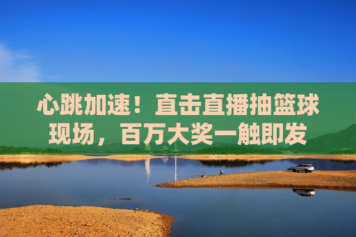心跳加速!直击直播抽篮球现场,百万大奖一触即发