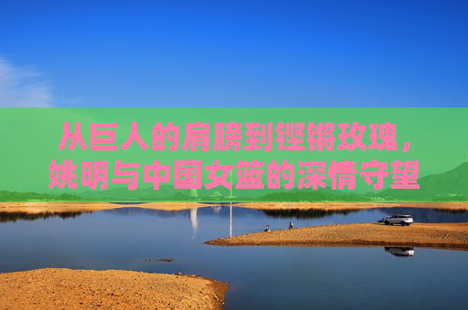 从巨人的肩膀到铿锵玫瑰，姚明与中国女篮的深情守望