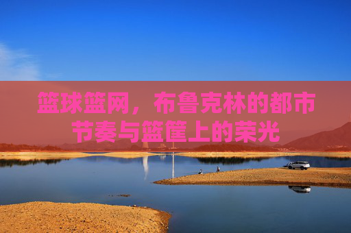篮球篮网，布鲁克林的都市节奏与篮筐上的荣光