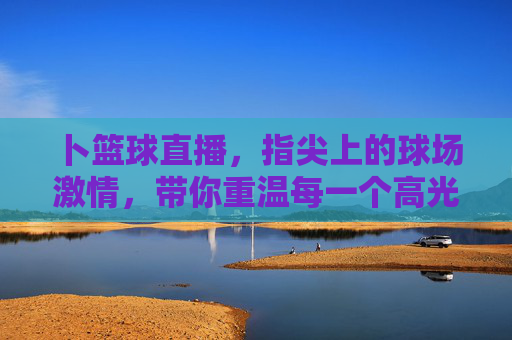 卜篮球直播，指尖上的球场激情，带你重温每一个高光时刻