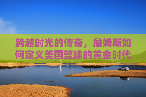跨越时光的传奇，詹姆斯如何定义美国篮球的黄金时代