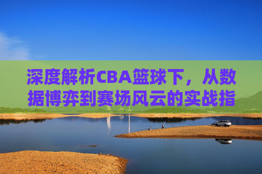 深度解析CBA篮球下，从数据博弈到赛场风云的实战指南