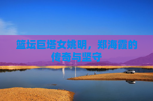 篮坛巨塔女姚明，郑海霞的传奇与坚守