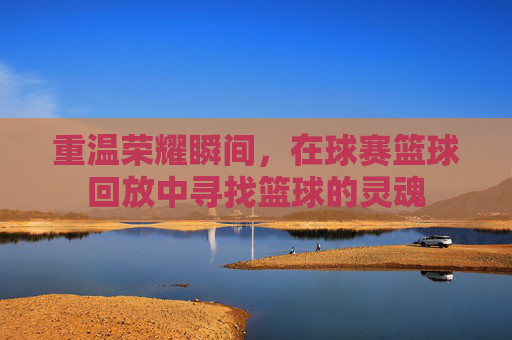 重温荣耀瞬间，在球赛篮球回放中寻找篮球的灵魂