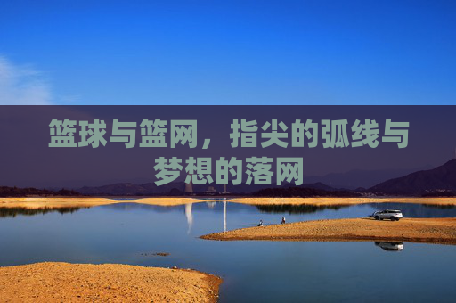 篮球与篮网，指尖的弧线与梦想的落网