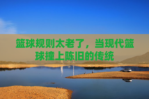 篮球规则太老了，当现代篮球撞上陈旧的传统