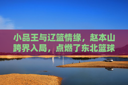 小品王与辽篮情缘，赵本山跨界入局，点燃了东北篮球的激情岁月