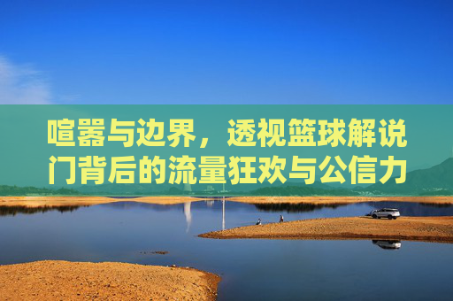 喧嚣与边界，透视篮球解说门背后的流量狂欢与公信力危机