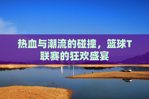热血与潮流的碰撞，篮球T联赛的狂欢盛宴