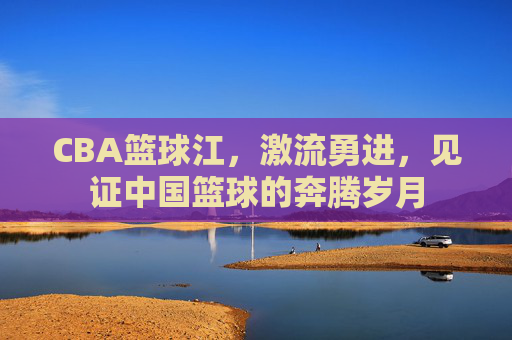 CBA篮球江，激流勇进，见证中国篮球的奔腾岁月